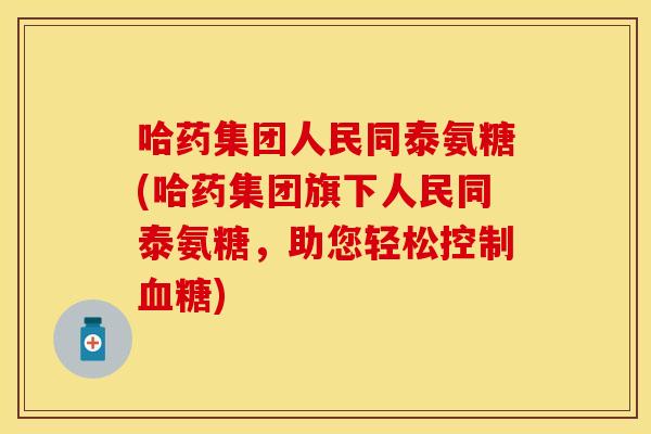 哈药集团人民同泰氨糖(哈药集团旗下人民同泰氨糖，助您轻松控制血糖)