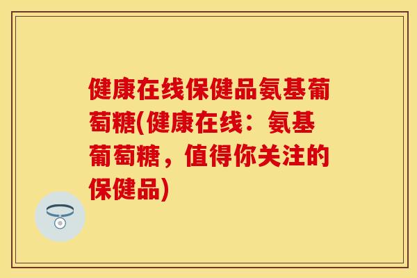 健康在线保健品氨基葡萄糖(健康在线：氨基葡萄糖，值得你关注的保健品)
