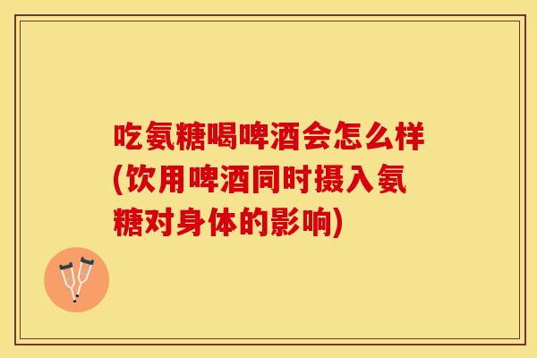 吃氨糖喝啤酒会怎么样(饮用啤酒同时摄入氨糖对身体的影响)