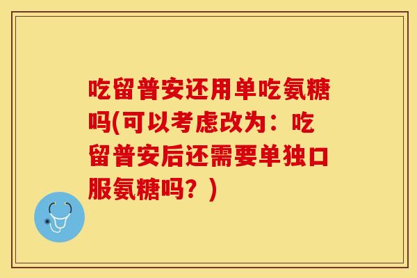 吃留普安还用单吃氨糖吗(可以考虑改为：吃留普安后还需要单独口服氨糖吗？)