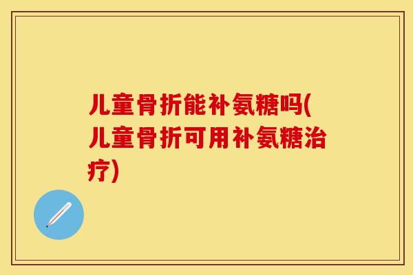 儿童骨折能补氨糖吗(儿童骨折可用补氨糖治疗)