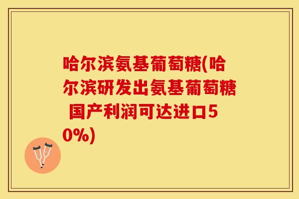 哈尔滨氨基葡萄糖(哈尔滨研发出氨基葡萄糖 国产利润可达进口50%)