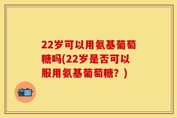 22岁可以用氨基葡萄糖吗(22岁是否可以服用氨基葡萄糖？)