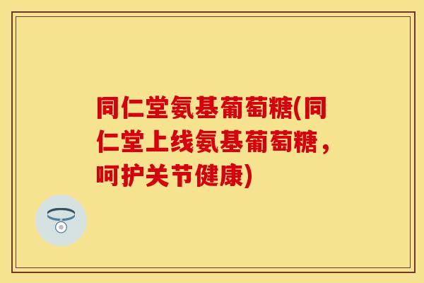 同仁堂氨基葡萄糖(同仁堂上线氨基葡萄糖,呵护关节健康) 同仁堂氨基葡萄糖(同仁堂上线氨基葡萄糖,呵护关节健康)