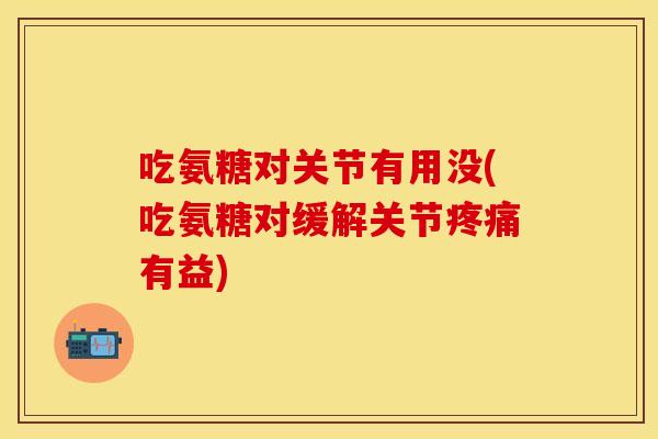 吃氨糖对关节有用没(吃氨糖对缓解关节疼痛有益)