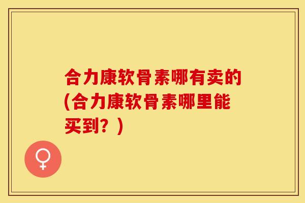 合力康软骨素哪有卖的(合力康软骨素哪里能买到？)