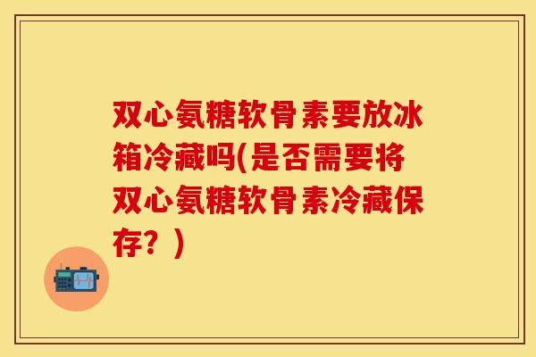 双心氨糖软骨素要放冰箱冷藏吗(是否需要将双心氨糖软骨素冷藏保存？)