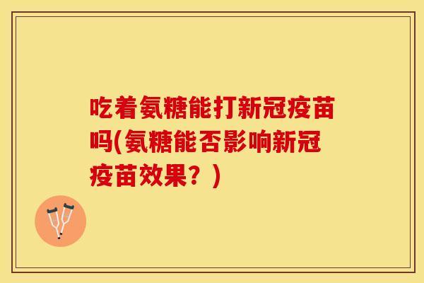 吃着氨糖能打新冠疫苗吗(氨糖能否影响新冠疫苗效果？)