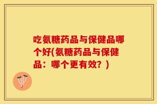 吃氨糖药品与保健品哪个好(氨糖药品与保健品：哪个更有效？)