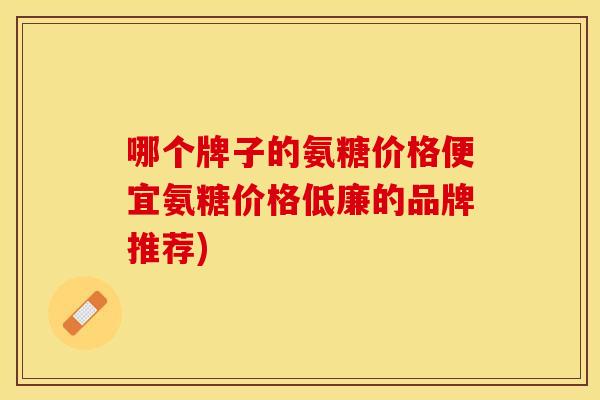 哪个牌子的氨糖价格便宜氨糖价格低廉的品牌推荐)