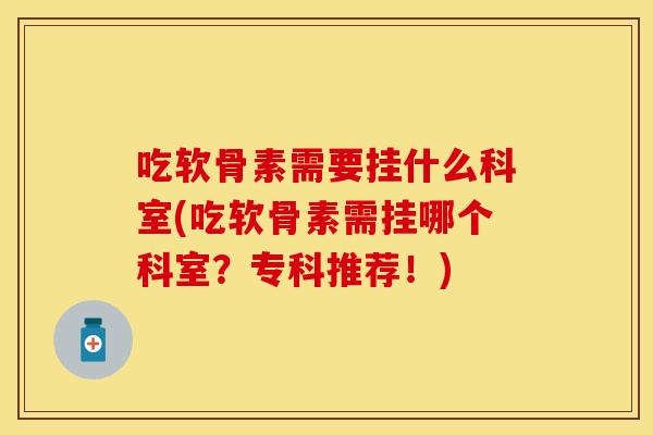 吃软骨素需要挂什么科室(吃软骨素需挂哪个科室？专科推荐！)