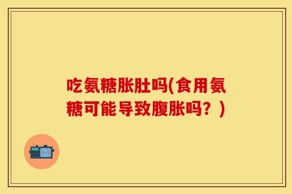 吃氨糖胀肚吗(食用氨糖可能导致腹胀吗？)