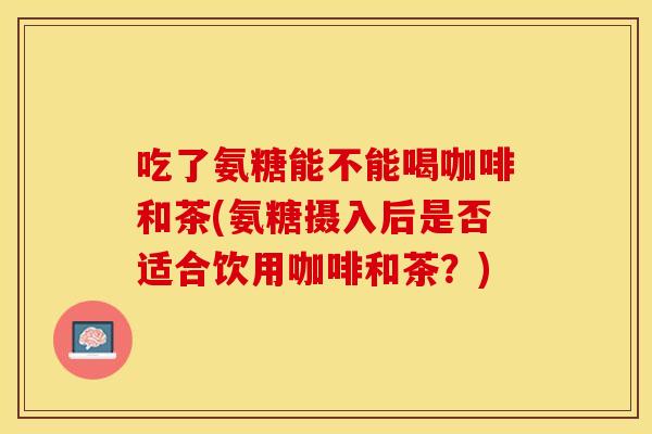 吃了氨糖能不能喝咖啡和茶(氨糖摄入后是否适合饮用咖啡和茶?) 吃了氨糖能不能喝咖啡和茶(氨糖摄入后是否适合饮用咖啡和茶?)