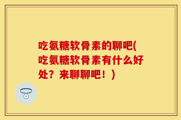 吃氨糖软骨素的聊吧(吃氨糖软骨素有什么好处？来聊聊吧！)
