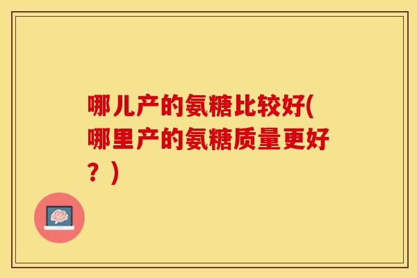 哪儿产的氨糖比较好(哪里产的氨糖质量更好？)