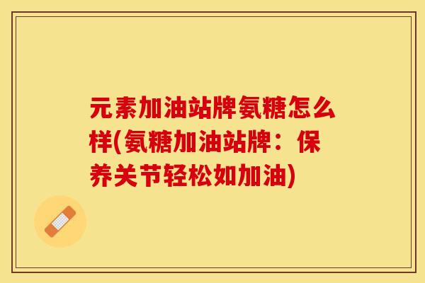 元素加油站牌氨糖怎么样(氨糖加油站牌：保养关节轻松如加油)