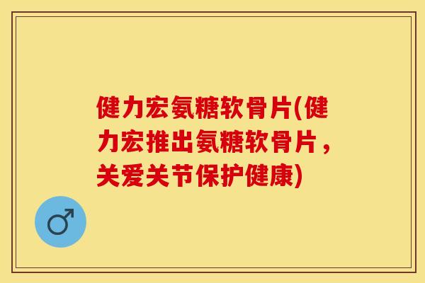 健力宏氨糖软骨片(健力宏推出氨糖软骨片,关爱关节保护健康) 健力宏氨糖软骨片(健力宏推出氨糖软骨片,关爱关节保护健康)