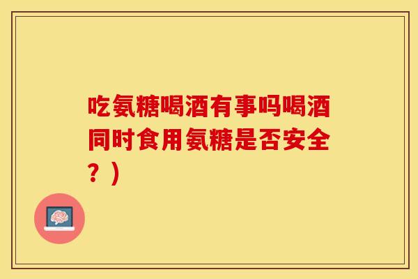 吃氨糖喝酒有事吗喝酒同时食用氨糖是否安全？)