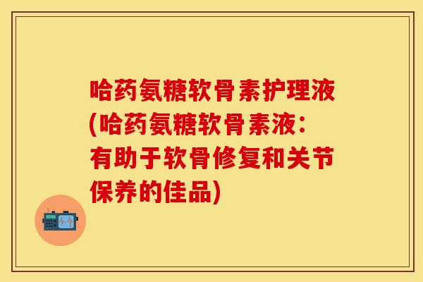哈药氨糖软骨素护理液(哈药氨糖软骨素液:有助于软骨修复和关节保养的佳品) 哈药氨糖软骨素护理液(哈药氨糖软骨素液:有助于软骨修复和关节保养的佳品)