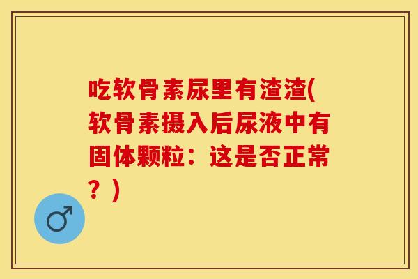 吃软骨素尿里有渣渣(软骨素摄入后尿液中有固体颗粒：这是否正常？)