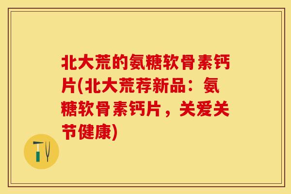 北大荒的氨糖软骨素钙片(北大荒荐新品：氨糖软骨素钙片，关爱关节健康)