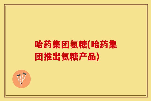 哈药集团氨糖(哈药集团推出氨糖产品) 哈药集团氨糖(哈药集团推出氨糖产品)