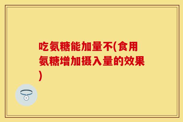 吃氨糖能加量不(食用氨糖增加摄入量的效果)