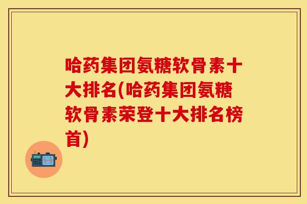 哈药集团氨糖软骨素十大排名(哈药集团氨糖软骨素荣登十大排名榜首)