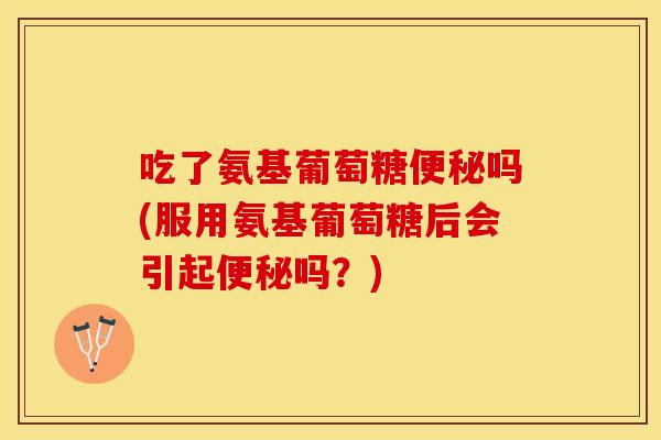 吃了氨基葡萄糖便秘吗(服用氨基葡萄糖后会引起便秘吗？)
