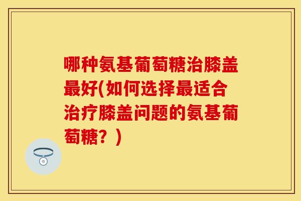 哪种氨基葡萄糖膝盖好(如何选择适合膝盖问题的氨基葡萄糖?) 哪种氨基葡萄糖膝盖好(如何选择适合膝盖问题的氨基葡萄糖?)