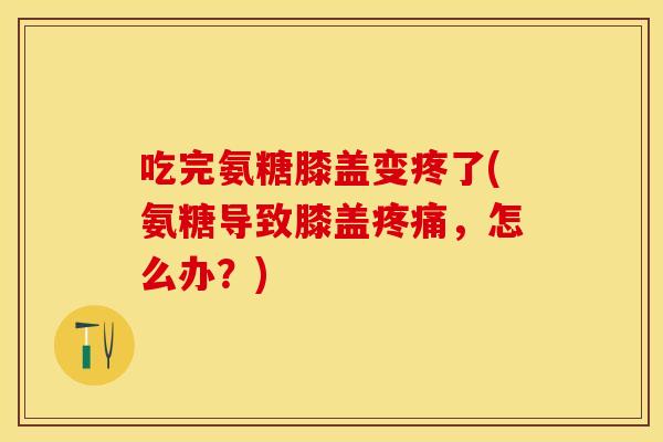 吃完氨糖膝盖变疼了(氨糖导致膝盖疼痛，怎么办？)