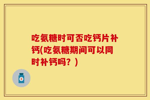吃氨糖时可否吃钙片补钙(吃氨糖期间可以同时补钙吗？)