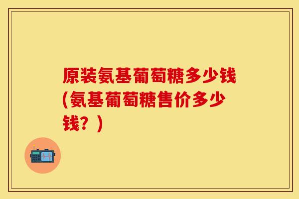 原装氨基葡萄糖多少钱(氨基葡萄糖售价多少钱？)