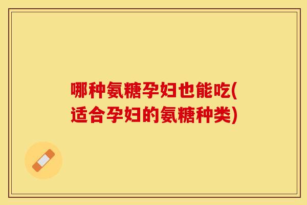 哪种氨糖孕妇也能吃(适合孕妇的氨糖种类)