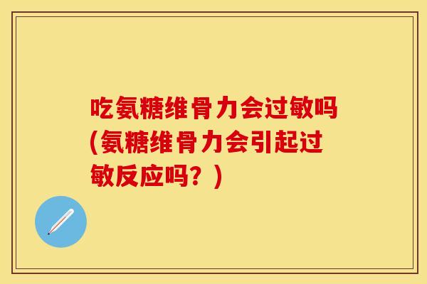 吃氨糖维骨力会过敏吗(氨糖维骨力会引起过敏反应吗？)