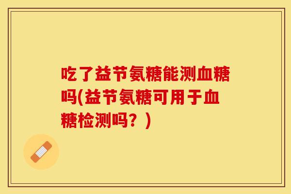 吃了益节氨糖能测血糖吗(益节氨糖可用于血糖检测吗？)