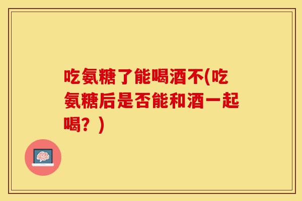 吃氨糖了能喝酒不(吃氨糖后是否能和酒一起喝？)