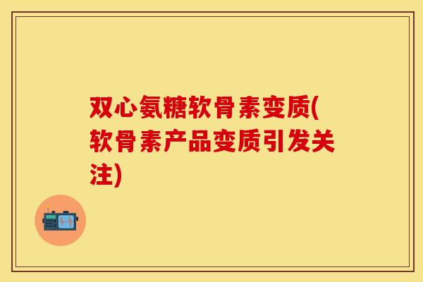双心氨糖软骨素变质(软骨素产品变质引发关注)