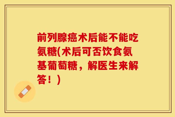 前列腺术后能不能吃氨糖(术后可否饮食氨基葡萄糖，解医生来解答！)