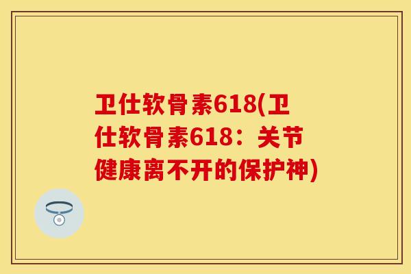 卫仕软骨素618(卫仕软骨素618：关节健康离不开的保护神)