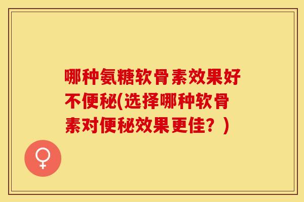 哪种氨糖软骨素效果好不便秘(选择哪种软骨素对便秘效果更佳？)