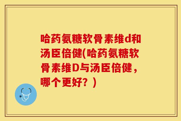 哈药氨糖软骨素维d和汤臣倍健(哈药氨糖软骨素维D与汤臣倍健，哪个更好？)