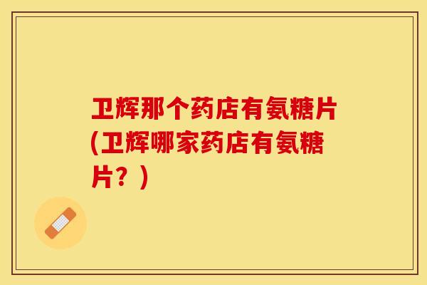 卫辉那个药店有氨糖片(卫辉哪家药店有氨糖片？)