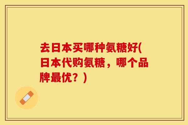 去日本买哪种氨糖好(日本代购氨糖，哪个品牌最优？)