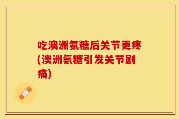 吃澳洲氨糖后关节更疼(澳洲氨糖引发关节剧痛)