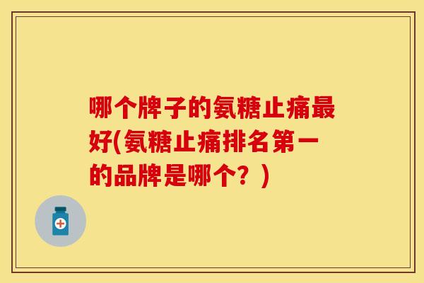 哪个牌子的氨糖好(氨糖排名第一的品牌是哪个?) 哪个牌子的氨糖好(氨糖排名第一的品牌是哪个?)