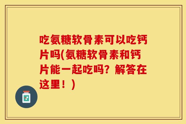 吃氨糖软骨素可以吃钙片吗(氨糖软骨素和钙片能一起吃吗？解答在这里！)