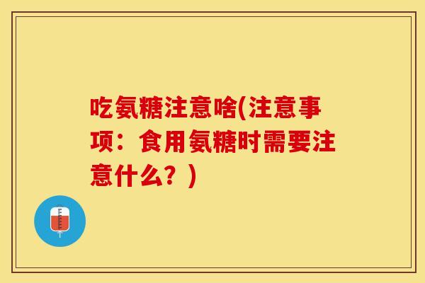 吃氨糖注意啥(注意事项：食用氨糖时需要注意什么？)