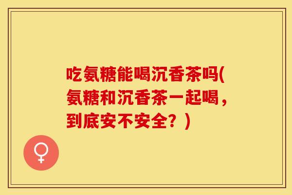 吃氨糖能喝沉香茶吗(氨糖和沉香茶一起喝，到底安不安全？)
