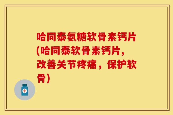 哈同泰氨糖软骨素钙片(哈同泰软骨素钙片,改善关节疼痛，保护软骨)